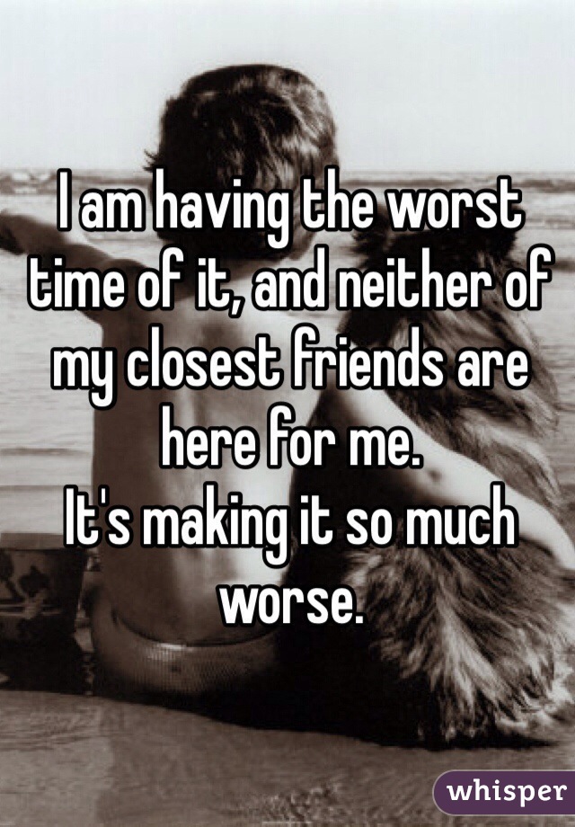I am having the worst time of it, and neither of my closest friends are here for me.
It's making it so much worse.