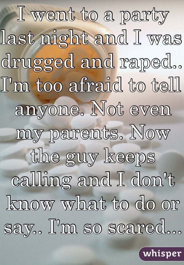 I went to a party last night and I was drugged and raped.. I'm too afraid to tell anyone. Not even my parents. Now the guy keeps calling and I don't know what to do or say.. I'm so scared...