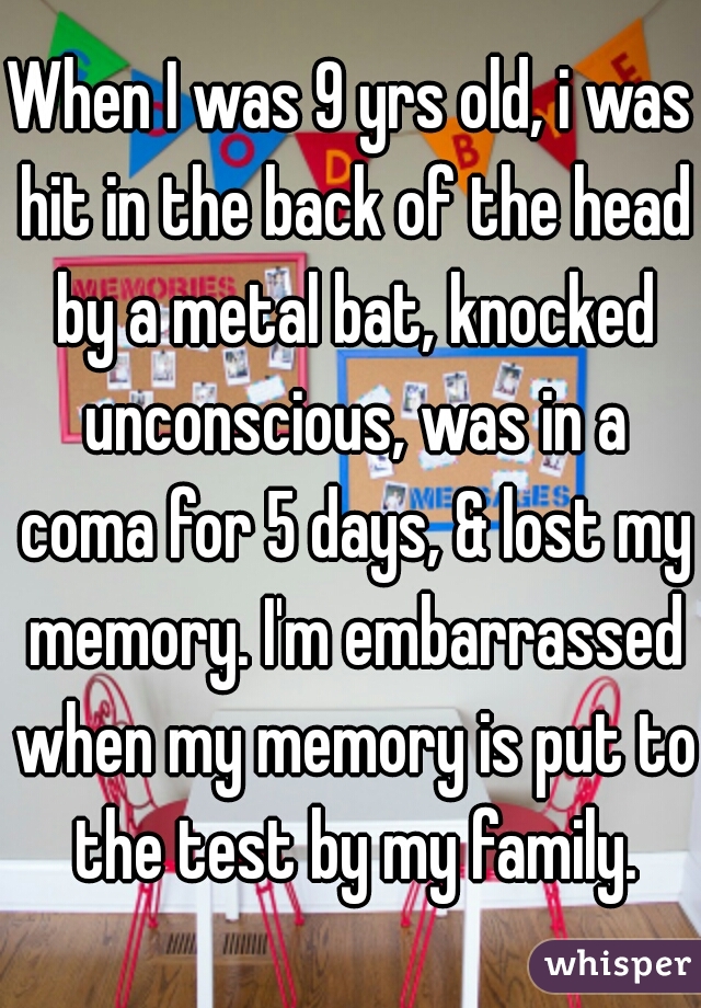 When I was 9 yrs old, i was hit in the back of the head by a metal bat, knocked unconscious, was in a coma for 5 days, & lost my memory. I'm embarrassed when my memory is put to the test by my family.