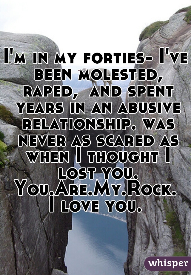 I'm in my forties- I've been molested, raped,  and spent years in an abusive relationship. was never as scared as when I thought I lost you.
You.Are.My.Rock.
I love you.