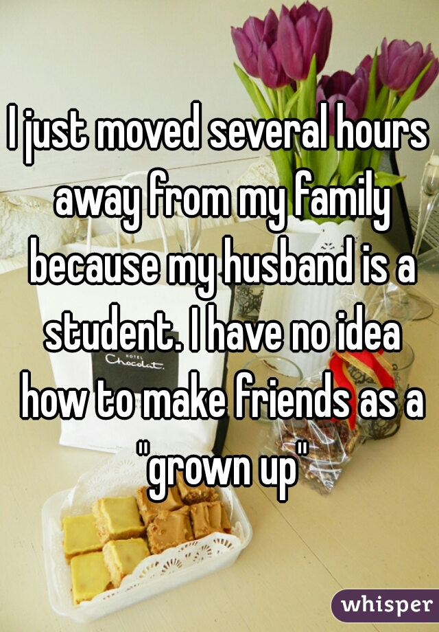 I just moved several hours away from my family because my husband is a student. I have no idea how to make friends as a "grown up"