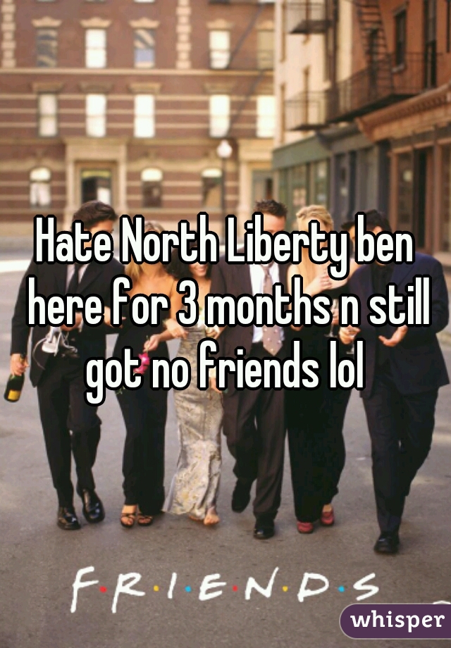 Hate North Liberty ben here for 3 months n still got no friends lol 