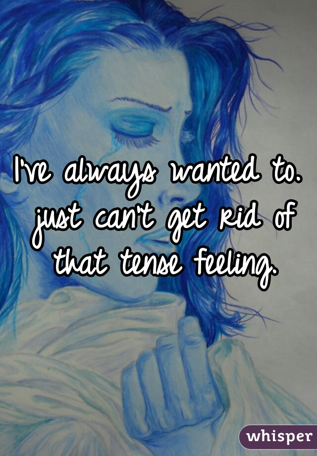 I've always wanted to. just can't get rid of that tense feeling.
