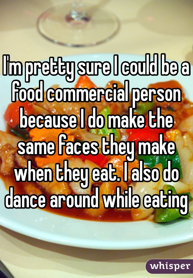 

I'm pretty sure I could be a food commercial person because I do make the same faces they make when they eat. I also do dance around while eating 