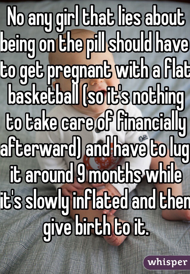 No any girl that lies about being on the pill should have to get pregnant with a flat basketball (so it's nothing to take care of financially afterward) and have to lug it around 9 months while it's slowly inflated and then give birth to it. 
