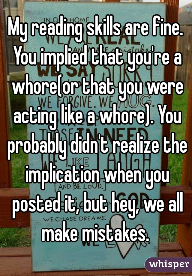My reading skills are fine. You implied that you're a whore(or that you were acting like a whore). You probably didn't realize the implication when you posted it, but hey, we all make mistakes. 