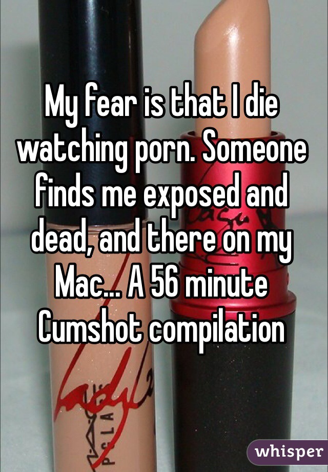 My fear is that I die watching porn. Someone finds me exposed and dead, and there on my Mac... A 56 minute Cumshot compilation 