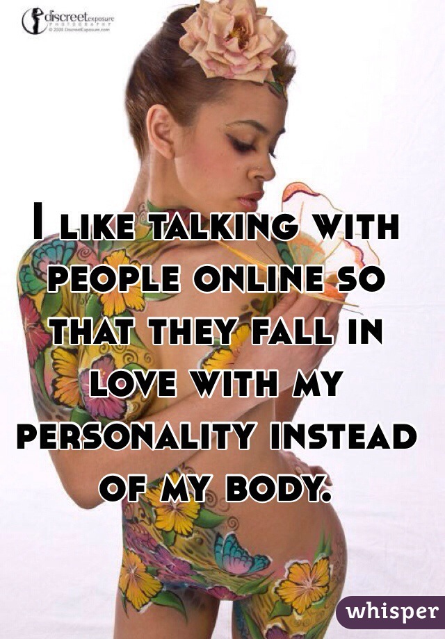 I like talking with people online so that they fall in love with my personality instead of my body. 
