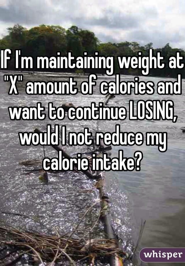 If I'm maintaining weight at "X" amount of calories and want to continue LOSING, would I not reduce my calorie intake?