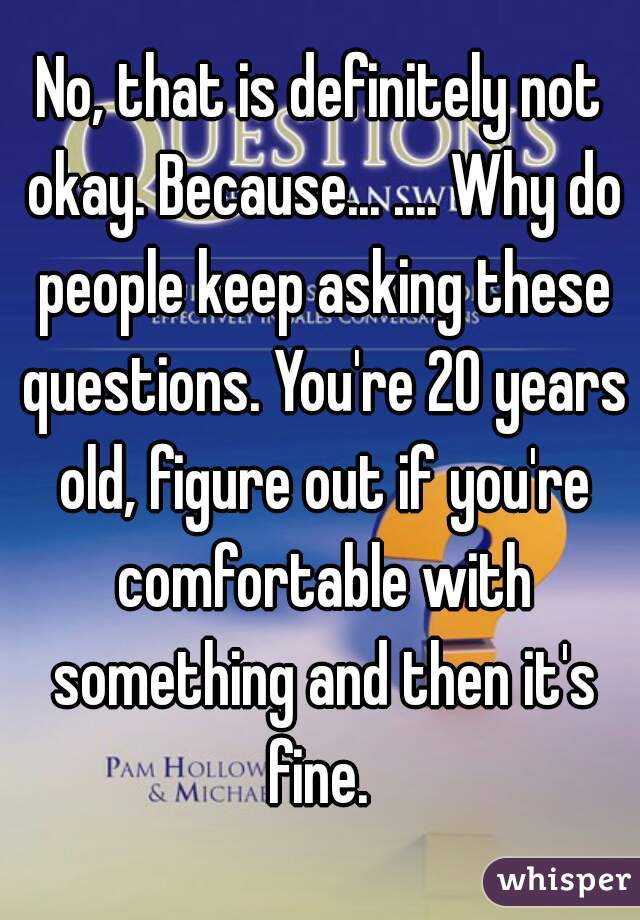 No, that is definitely not okay. Because... .... Why do people keep asking these questions. You're 20 years old, figure out if you're comfortable with something and then it's fine. 