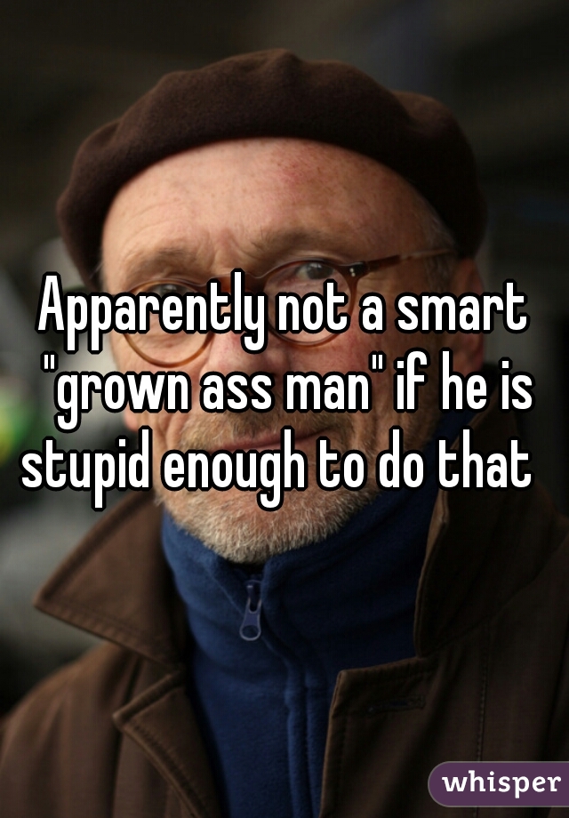 Apparently not a smart "grown ass man" if he is stupid enough to do that  