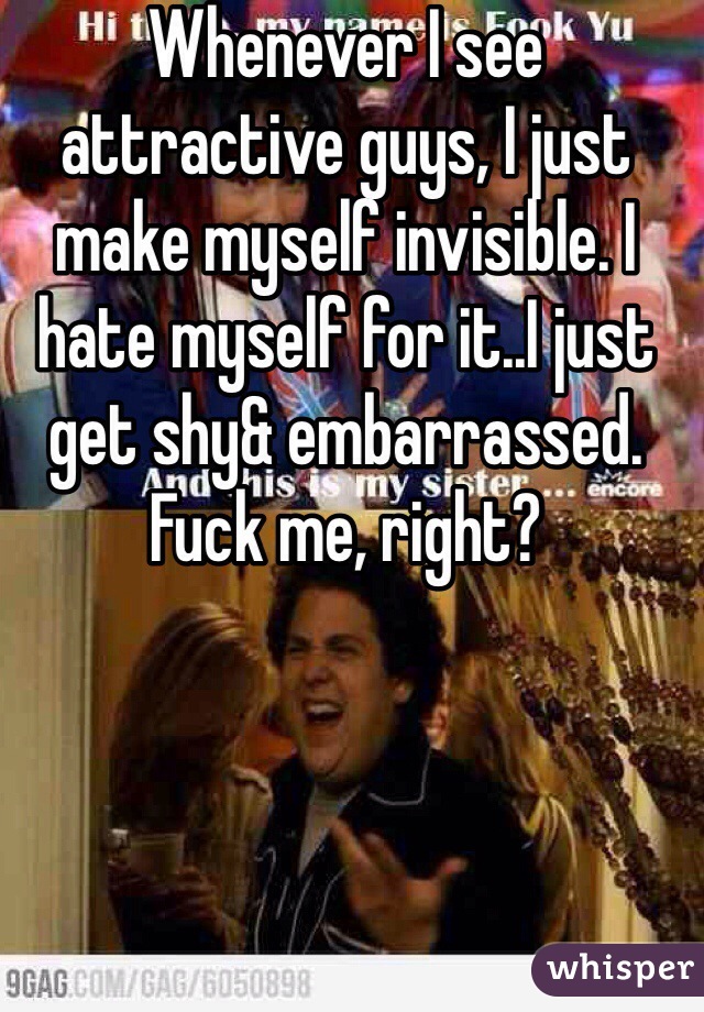 Whenever I see attractive guys, I just make myself invisible. I hate myself for it..I just get shy& embarrassed. Fuck me, right? 