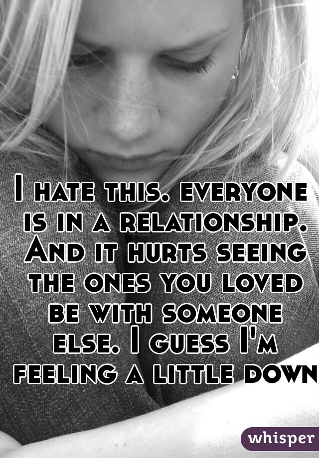 I hate this. everyone is in a relationship. And it hurts seeing the ones you loved be with someone else. I guess I'm feeling a little down.
