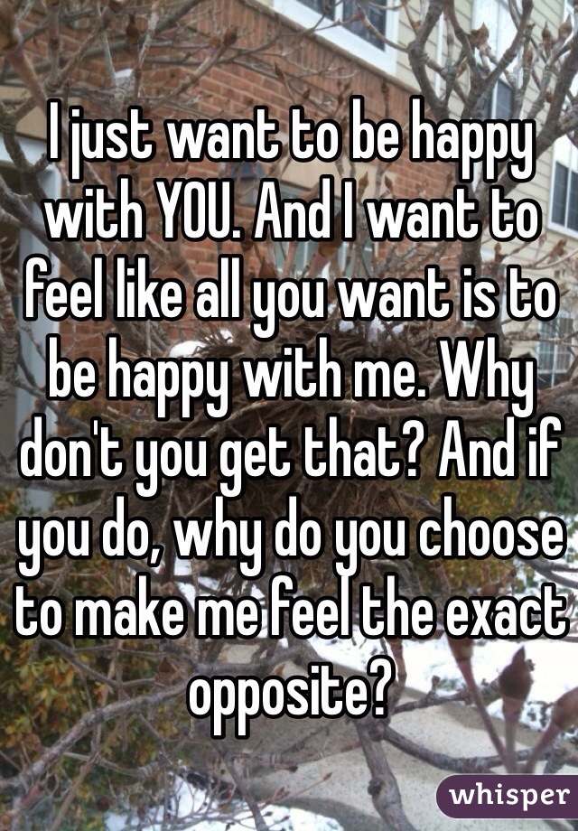 I just want to be happy with YOU. And I want to feel like all you want is to be happy with me. Why don't you get that? And if you do, why do you choose to make me feel the exact opposite?
