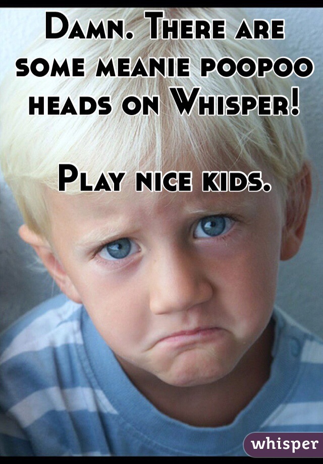 Damn. There are some meanie poopoo heads on Whisper! 

Play nice kids. 