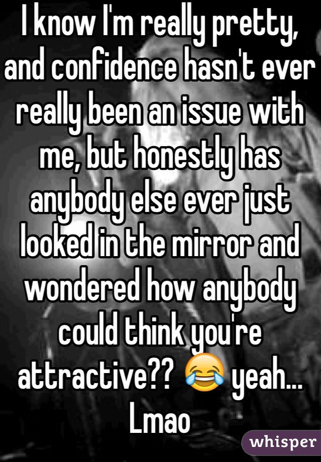 I know I'm really pretty, and confidence hasn't ever really been an issue with me, but honestly has anybody else ever just looked in the mirror and wondered how anybody could think you're attractive?? 😂 yeah... Lmao