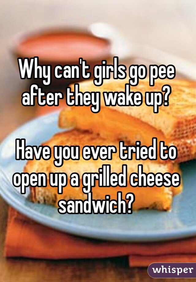 Why can't girls go pee after they wake up?

Have you ever tried to open up a grilled cheese sandwich?