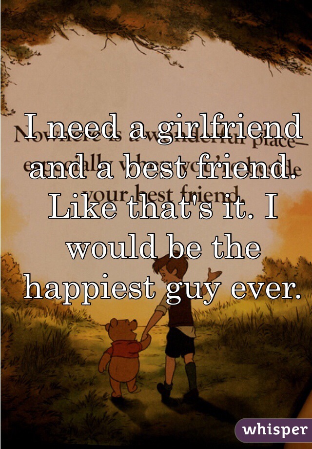 I need a girlfriend and a best friend. Like that's it. I would be the happiest guy ever. 