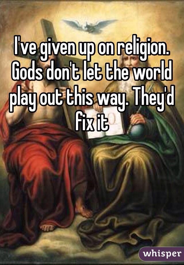I've given up on religion. Gods don't let the world play out this way. They'd fix it 