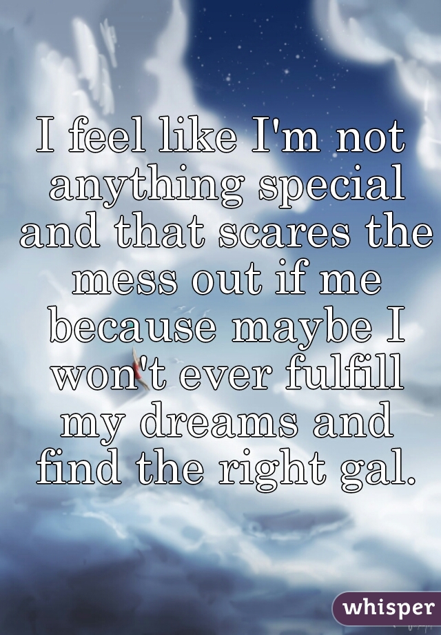 I feel like I'm not anything special and that scares the mess out if me because maybe I won't ever fulfill my dreams and find the right gal.