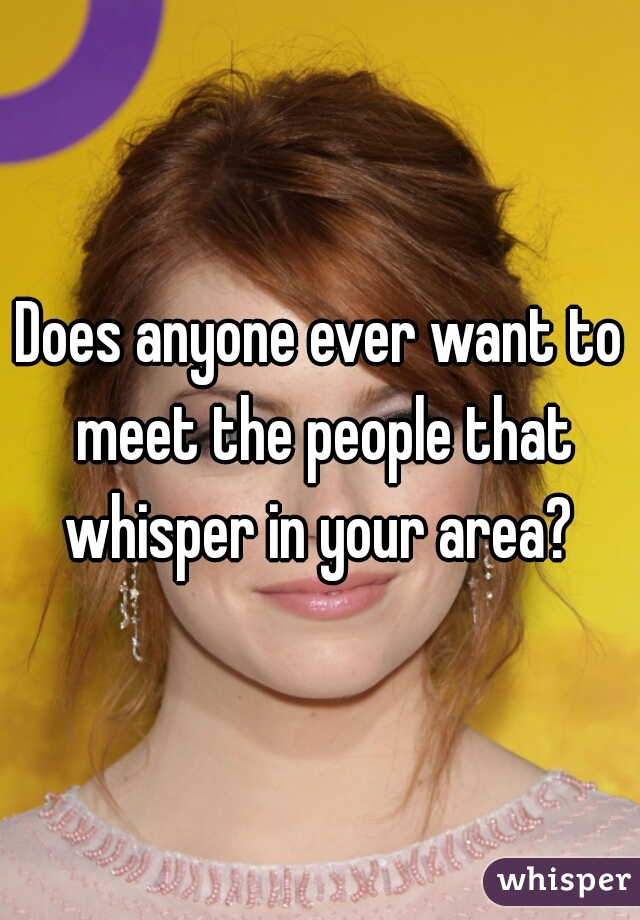 Does anyone ever want to meet the people that whisper in your area? 