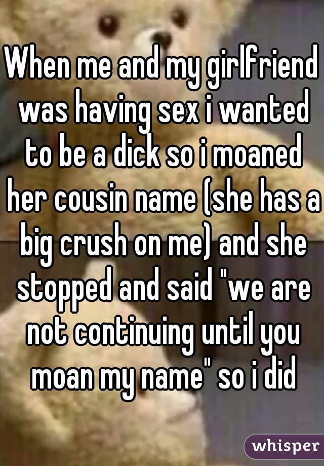When me and my girlfriend was having sex i wanted to be a dick so i moaned her cousin name (she has a big crush on me) and she stopped and said "we are not continuing until you moan my name" so i did
