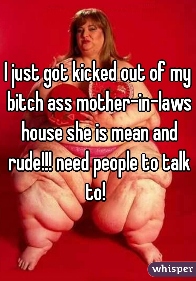 I just got kicked out of my bitch ass mother-in-laws house she is mean and rude!!! need people to talk to!  