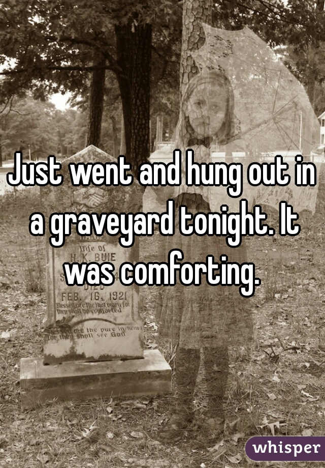 Just went and hung out in a graveyard tonight. It was comforting. 