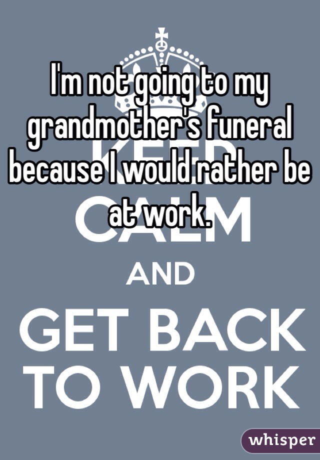 I'm not going to my grandmother's funeral because I would rather be at work. 