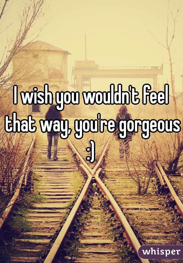 I wish you wouldn't feel that way, you're gorgeous :) 