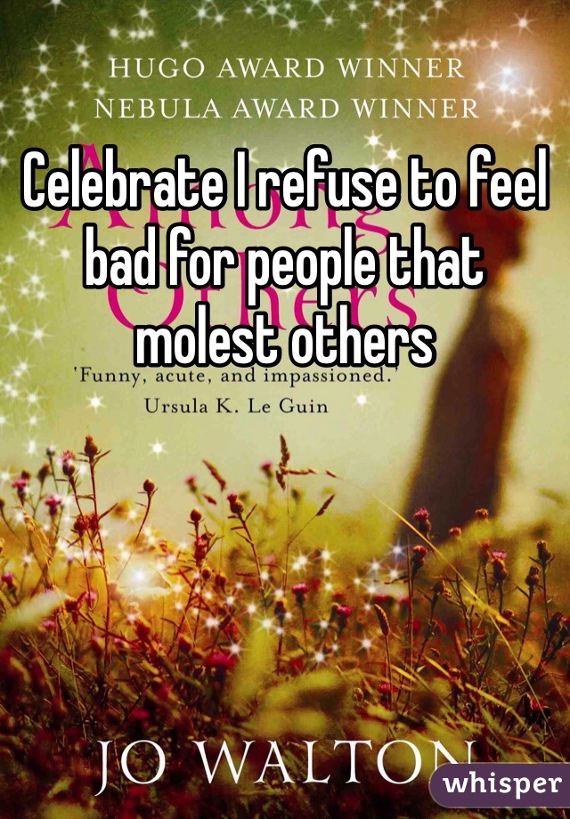 Celebrate I refuse to feel bad for people that molest others 