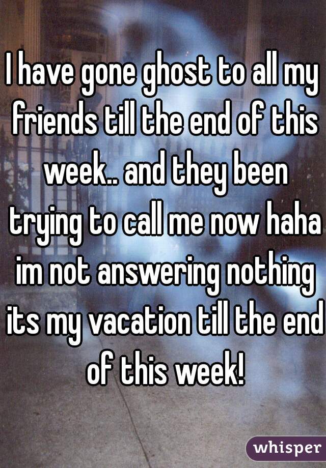 I have gone ghost to all my friends till the end of this week.. and they been trying to call me now haha im not answering nothing its my vacation till the end of this week!
