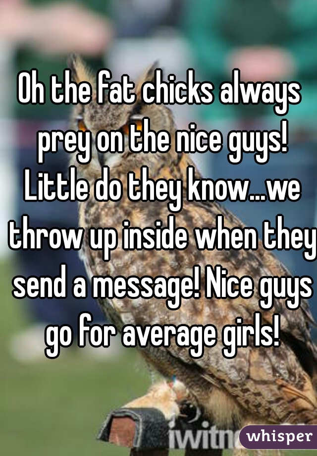 Oh the fat chicks always prey on the nice guys! Little do they know...we throw up inside when they send a message! Nice guys go for average girls!