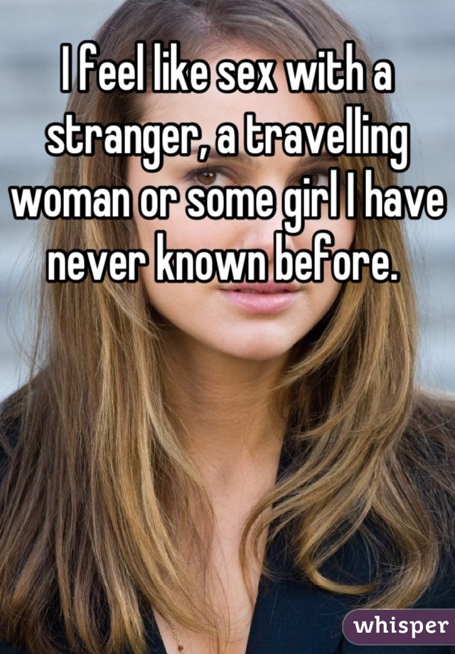 I feel like sex with a stranger, a travelling woman or some girl I have never known before. 