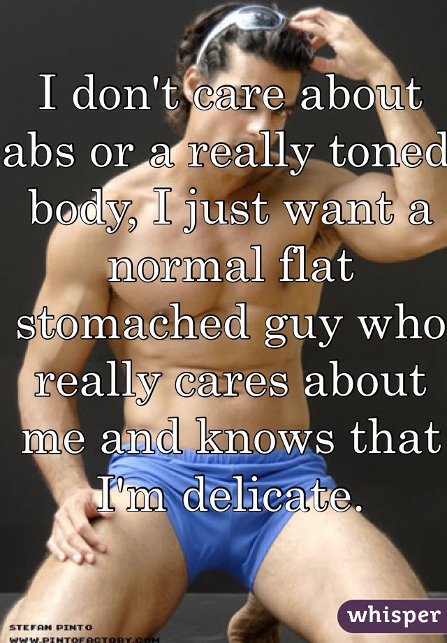 I don't care about abs or a really toned body, I just want a normal flat stomached guy who really cares about me and knows that I'm delicate. 