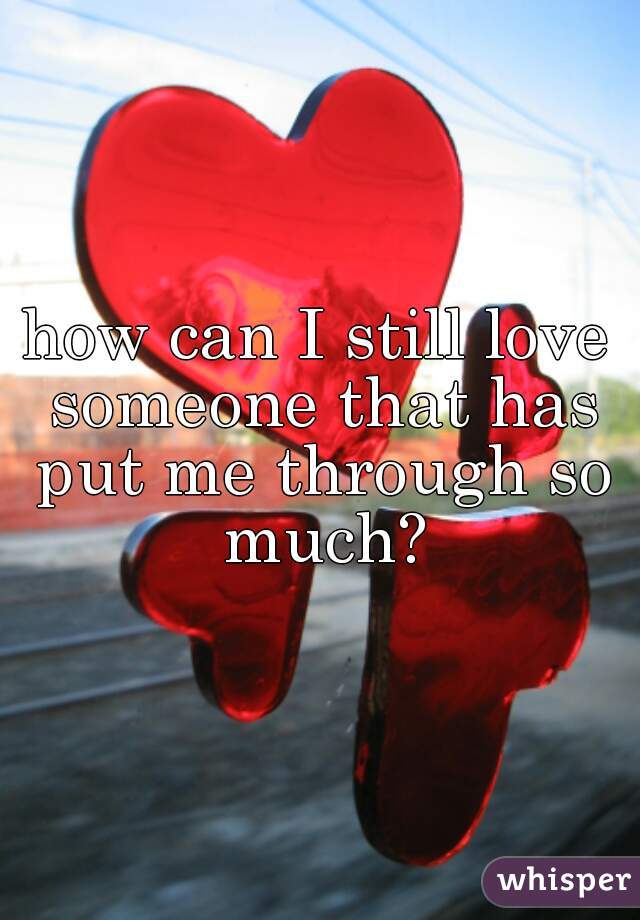 how can I still love someone that has put me through so much?