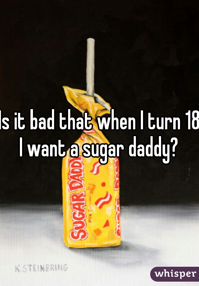 Is it bad that when I turn 18 I want a sugar daddy? 