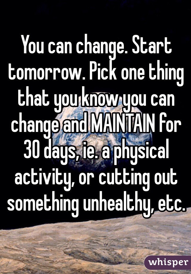 You can change. Start tomorrow. Pick one thing that you know you can change and MAINTAIN for 30 days, ie. a physical activity, or cutting out something unhealthy, etc. 