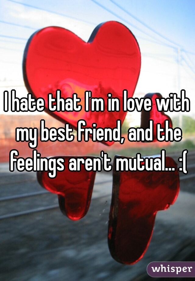 I hate that I'm in love with my best friend, and the feelings aren't mutual... :(