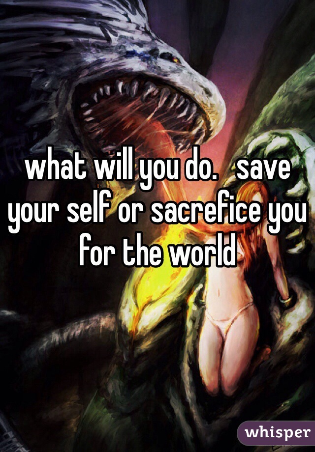 


what will you do.   save your self or sacrefice you for the world
