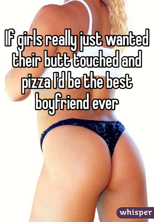 If girls really just wanted their butt touched and pizza I'd be the best boyfriend ever 