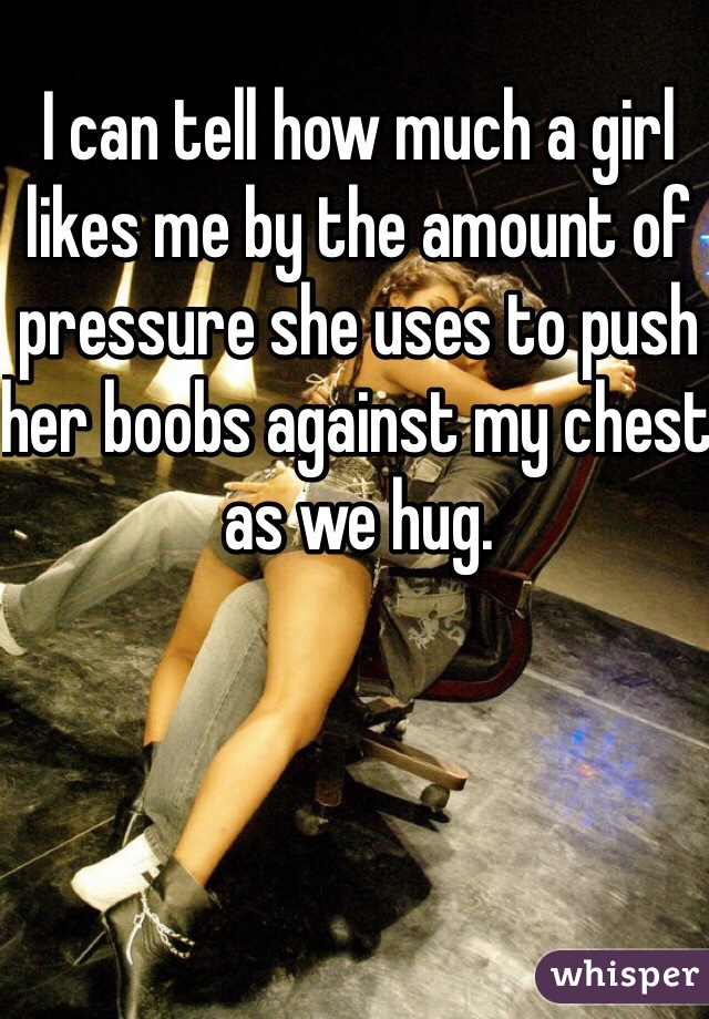 I can tell how much a girl likes me by the amount of pressure she uses to push her boobs against my chest as we hug.