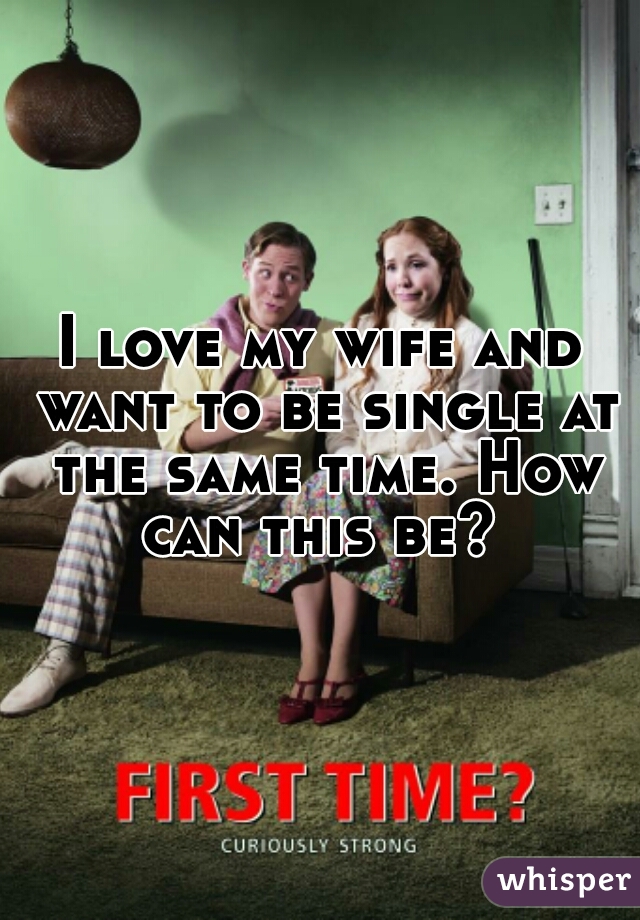 I love my wife and want to be single at the same time. How can this be? 
