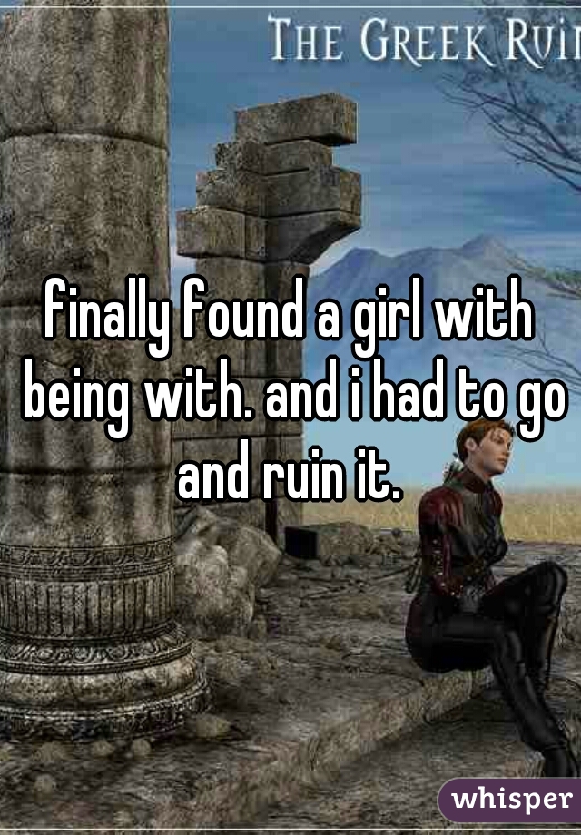 finally found a girl with being with. and i had to go and ruin it. 