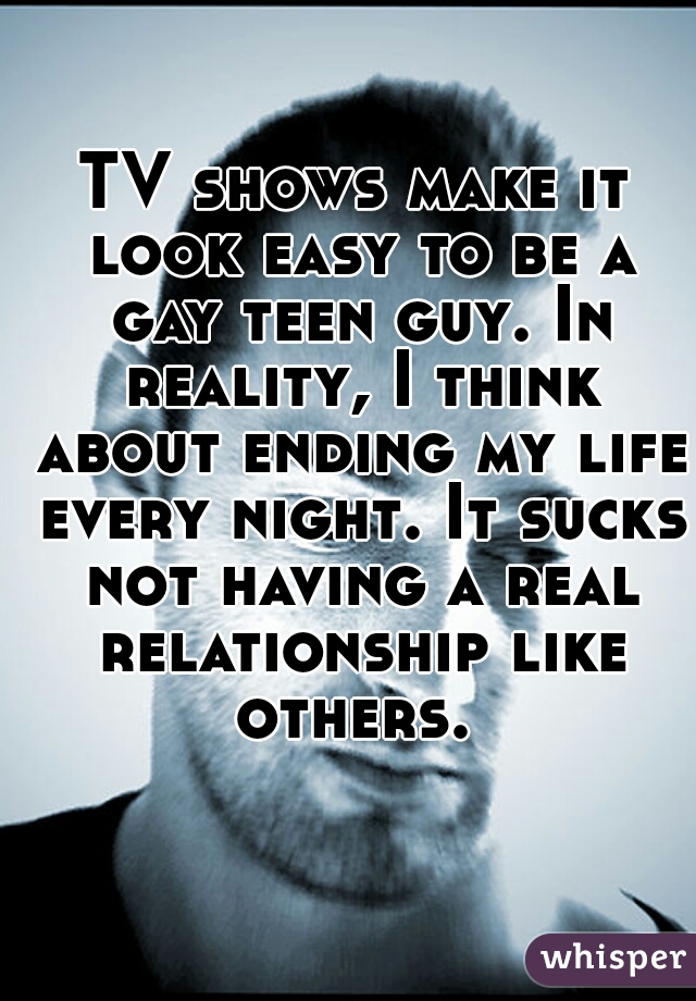 TV shows make it look easy to be a gay teen guy. In reality, I think about ending my life every night. It sucks not having a real relationship like others. 