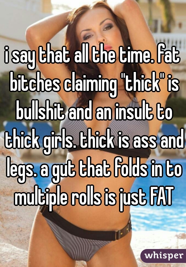 i say that all the time. fat bitches claiming "thick" is bullshit and an insult to thick girls. thick is ass and legs. a gut that folds in to multiple rolls is just FAT