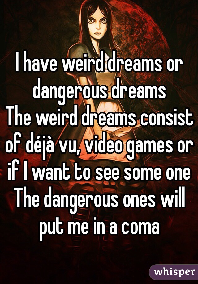 I have weird dreams or dangerous dreams
The weird dreams consist of déjà vu, video games or if I want to see some one 
The dangerous ones will put me in a coma 