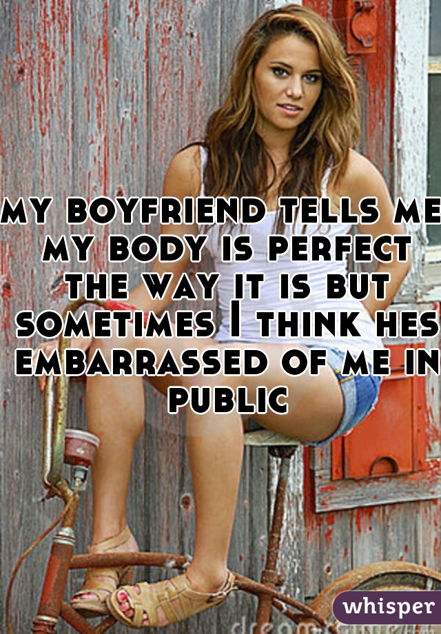 my boyfriend tells me my body is perfect the way it is but sometimes I think hes embarrassed of me in public