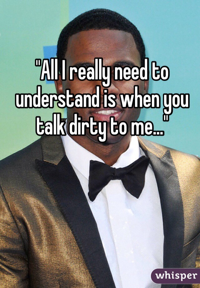 "All I really need to understand is when you talk dirty to me..."