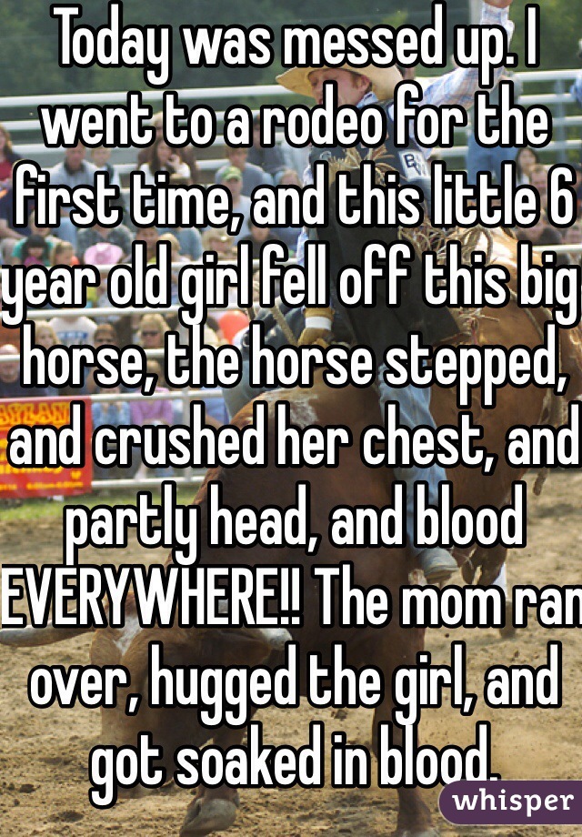Today was messed up. I went to a rodeo for the first time, and this little 6 year old girl fell off this big horse, the horse stepped, and crushed her chest, and partly head, and blood EVERYWHERE!! The mom ran over, hugged the girl, and got soaked in blood.
